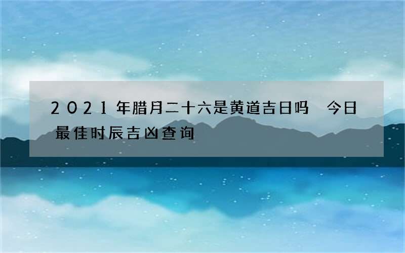 2021年腊月二十六是黄道吉日吗 今日最佳时辰吉凶查询